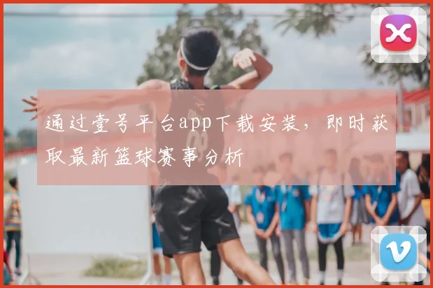 通过壹号平台app下载安装,即时获取最新篮球赛事分析