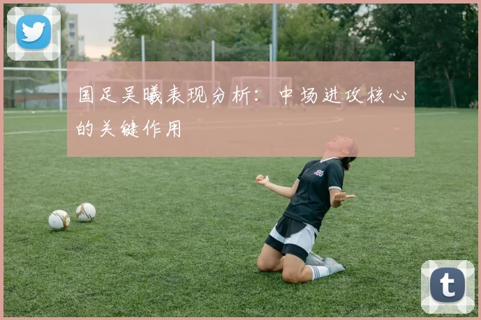 国足吴曦表现分析:中场进攻核心的关键作用