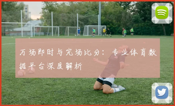 万场即时与完场比分：专业体育数据平台深度解析