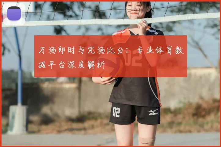 万场即时与完场比分：专业体育数据平台深度解析
